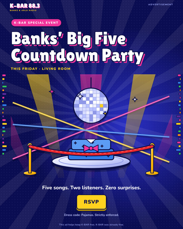Advertisement. K-BAR Special Event: Banks' Big Five Countdown Party. This Friday, living room. Five songs. Two listeners. Zero surprises. RSVP. Dress code: Pajamas. Strictly enforced. This ad helps keep K-BAR free. K-BAR was already free.