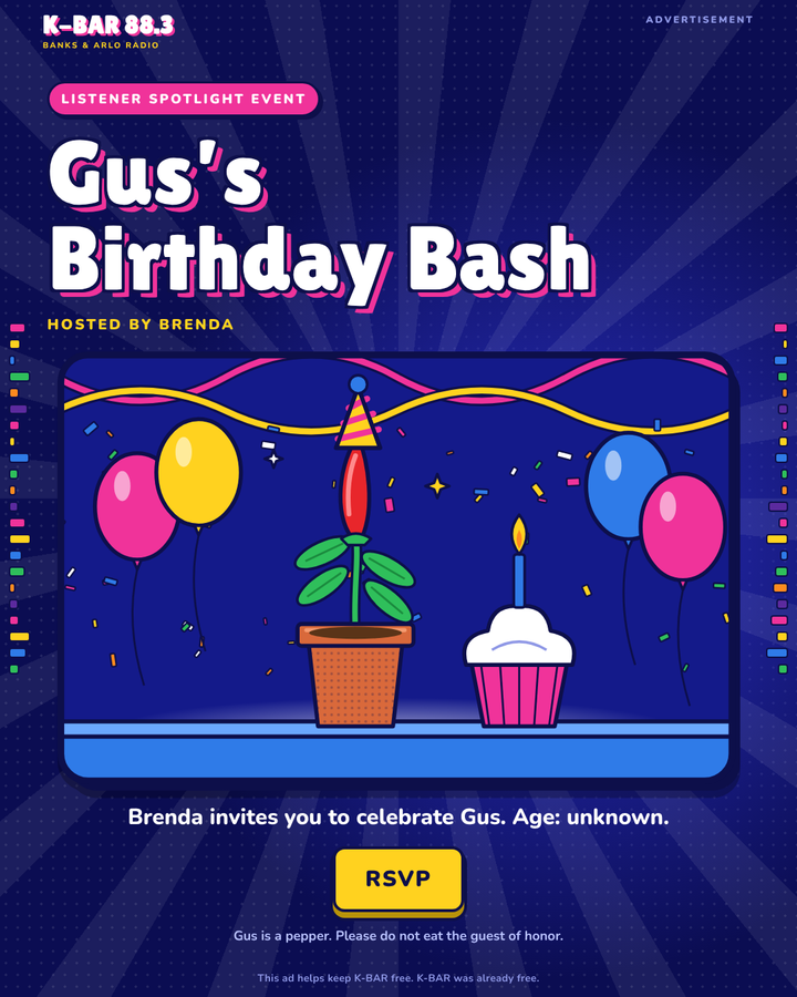Advertisement. Listener Spotlight Event: Gus's Birthday Bash. Hosted by Brenda. Brenda invites you to celebrate Gus. Age: unknown. RSVP. Gus is a pepper. Please do not eat the guest of honor. This ad helps keep K-BAR free. K-BAR was already free.