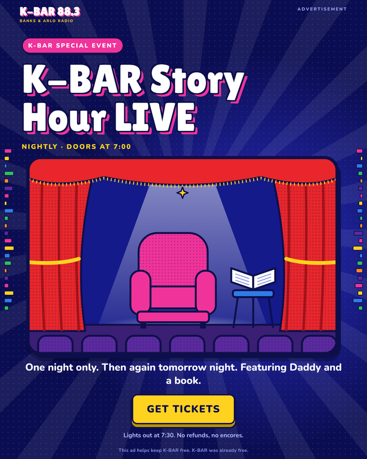 Advertisement. K-BAR Special Event: K-BAR Story Hour LIVE. Nightly, doors at 7:00. One night only. Then again tomorrow night. Featuring Daddy and a book. Get Tickets. Lights out at 7:30. No refunds, no encores. This ad helps keep K-BAR free. K-BAR was already free.