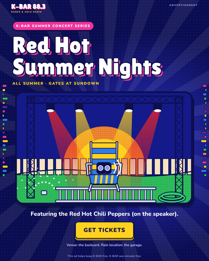 Advertisement. K-BAR Summer Concert Series: Red Hot Summer Nights. All summer, gates at sundown. Featuring the Red Hot Chili Peppers (on the speaker). Get Tickets. Venue: the backyard. Rain location: the garage. This ad helps keep K-BAR free. K-BAR was already free.